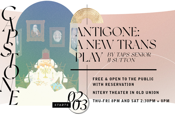 CAPSTONE | Antigone: A New Trans Play by TAPS Senior JJ Sutton THU-SAT FEB 03-05 @ 8PM AND SAT 05 AT 2:30PM | NITERY THEATER IN OLD UNION FREE & OPEN TO THE PUBLIC WITH RESERVATION THU-SAT FEB 03-05 @ 8PM AND SAT 05 AT 2:30PM | NITERY THEATER IN OLD UNION | FREE & OPEN TO THE PUBLIC WITH RESERVATION