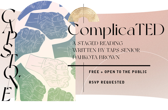 CAPSTONE: "ComplicaTED" A staged reading written by TAPS Senior Dahkota Brown Sun May 22 at 4:30pm Pigott Theater Free + Open to the Public RSVP Requested